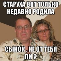 старуха вот только недавно родила сынок , не от тебя ли ?