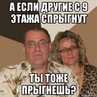 а если другие с 9 этажа спрыгнут ты тоже прыгнешь?