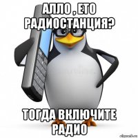 алло , ето радиостанция? тогда включите радио