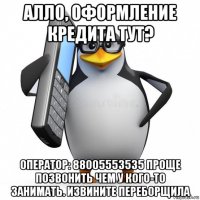 алло, оформление кредита тут? оператор: 88005553535 проще позвонить чем у кого-то занимать. извините переборщила