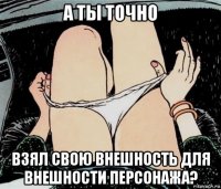 а ты точно взял свою внешность для внешности персонажа?