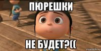 пюрешки не будет?((