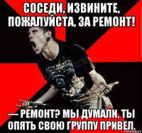 соседи, извините, пожалуйста, за ремонт! — ремонт? мы думали, ты опять свою группу привел.