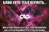 блин хочу тебя вернуть... мне очень плохо без тебя... она перекинула кое что и я подумал что я тебе не нужен