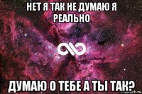 нет я так не думаю я реально думаю о тебе а ты так?