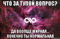 что за тупой вопрос? да воопще жирная... конечно ты нормальная