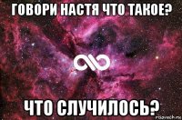 говори настя что такое? что случилось?