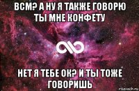 всм? а ну я также говорю ты мне конфету нет я тебе ок? и ты тоже говоришь