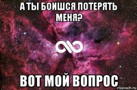 а ты боишся потерять меня? вот мой вопрос