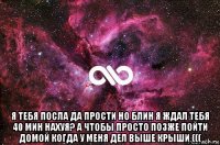  я тебя посла да прости но блин я ждал тебя 40 мин нахуя? а чтобы просто позже пойти домой когда у меня дел выше крыши (((