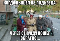 когда вышел из подьезда- через секунду пошел обратно....