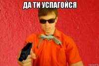 да ти успагойся 