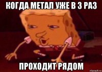 когда метал уже в 3 раз проходит рядом