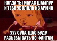 когда ты марас шампур и тебя уволили из армии ууу сука, щас буду разьебывать по фактам