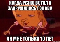 когда резко встал и закружилась голова ля мне только 10 лет