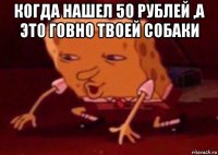 когда нашел 50 рублей ,а это говно твоей собаки 