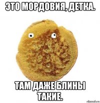 это мордовия, детка. там даже блины такие.
