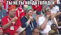 ты не ты когда голоден 