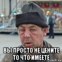  вы просто не цените то что имеете