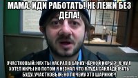 мама: иди работать! не лежи без дела! участковый: нах ты насрал в банку чёрной икры?! я: ну я хотел икры но потом я незнал что я туда сакладывать буду. участковый: но почему это шарики?!