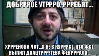 добрррое утррро, ррребят... хррреново чот...я не в курррсе, кто фсё выпил двацтррретева февррраля...