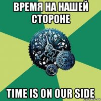 время на нашей стороне time is on our side