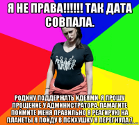 я не права!!!!!! так дата совпала. родину поддержать идеями. я прошу прощение у администратора. памагите поймите меня правильно я реагирую на планеты я пойду в психушку я перегнула 7