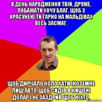 в день народження твій, друже, побажати хочу благ, щоб з красунею ти гарно на мальдівах весь засмаг. щоб дирчало коло хати іноземне лиш авто, щоб сидів в кишені долар і не заздрив щоб ніхто.