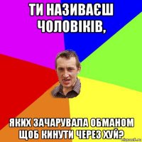 ти називаєш чоловіків, яких зачарувала обманом щоб кинути через хуй?