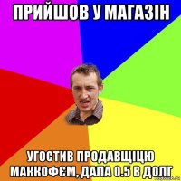 прийшов у магазін угостив продавщіцю маккофєм, дала 0.5 в долг