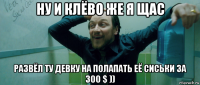 ну и клёво же я щас развёл ту девку на полапать её сиськи за 300 $ ))