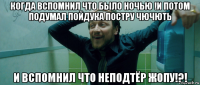 когда вспомнил что было ночью !и потом подумал пойдука постру чючють и вспомнил что неподтёр жопу!?!