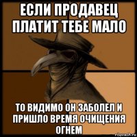 если продавец платит тебе мало то видимо он заболел и пришло время очищения огнем