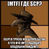 [mtf] где scp? [scp] в трусах и в шляпе бегаю а что ичё [mtf] ладушку аладушки пайдёмте