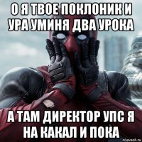 о я твое поклоник и ура уминя два урока а там директор упс я на какал и пока