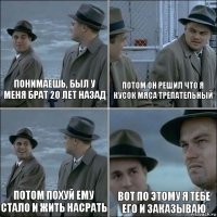 Понимаешь, был у меня брат 20 лет назад потом он решил что я кусок мяса трепательный потом похуй ему стало и жить насрать вот по этому я тебе его и заказываю