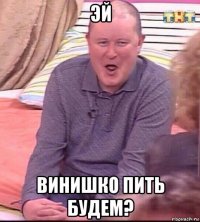 эй винишко пить будем?