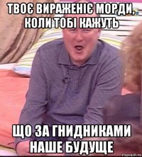 твоє вираженіє морди, коли тобі кажуть що за гнидниками наше будуще