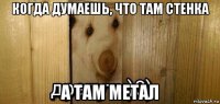 когда думаешь, что там стенка а там метал