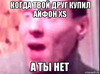 когда твой друг купил айфон xs а ты нет