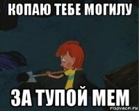 копаю тебе могилу за тупой мем