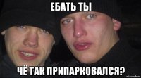 ебать ты чё так припарковался?