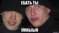 ебать ты умныый