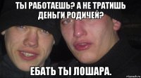 ты работаешь? а не тратишь деньги родичей? ебать ты лошара.