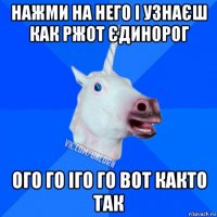 нажми на него і узнаєш как ржот єдинорог ого го іго го вот както так