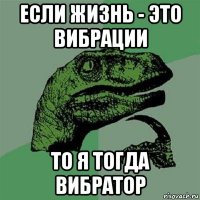 если жизнь - это вибрации то я тогда вибратор