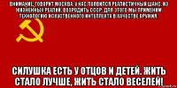 внимание, говорит москва. у нас появился реалистичный шанс, из жизненных реалий, возродить ссср. для этого мы применим технологию искуственного интеллекта в качестве оружия. силушка есть у отцов и детей. жить стало лучше, жить стало веселей!