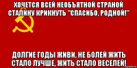 хочется всей необъятной страной сталину крикнуть "спасибо, родной!" долгие годы живи, не болей жить стало лучше, жить стало веселей!