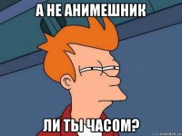 а не анимешник ли ты часом?