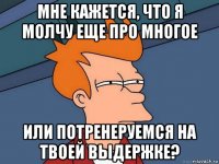 мне кажется, что я молчу еще про многое или потренеруемся на твоей выдержке?